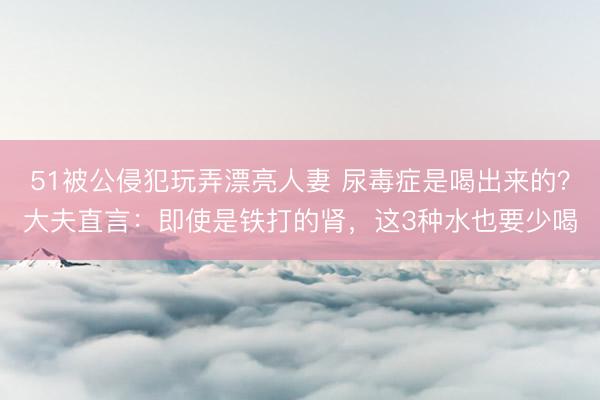 51被公侵犯玩弄漂亮人妻 尿毒症是喝出来的?大夫直言:即使是铁打的肾,这3种水也要少喝