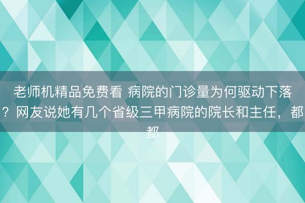 老师机精品免费看 病院的门诊量为何驱动下落？网友说她有几个省级三甲病院的院长和主任，都