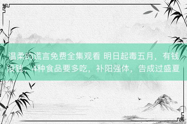 温柔的谎言免费全集观看 明日起毒五月，有钱没钱，4种食品要多吃，补阳强体，告成过盛夏