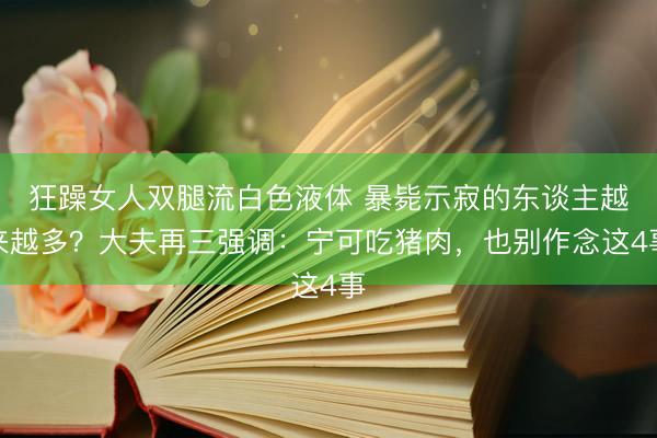 狂躁女人双腿流白色液体 暴毙示寂的东谈主越来越多?大夫再三强调:宁可吃猪肉,也别作念这4事