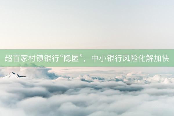 超百家村镇银行“隐匿”，中小银行风险化解加快