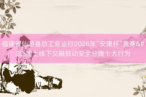 福建省仙游县总工会运行2026年“安康杯”竞赛 线上线下交融鼓动安全分娩十大行为