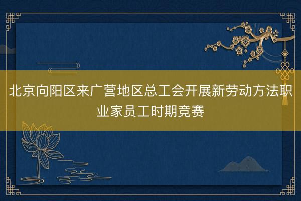 北京向阳区来广营地区总工会开展新劳动方法职业家员工时期竞赛