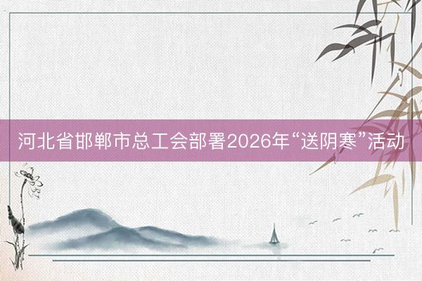 河北省邯郸市总工会部署2026年“送阴寒”活动
