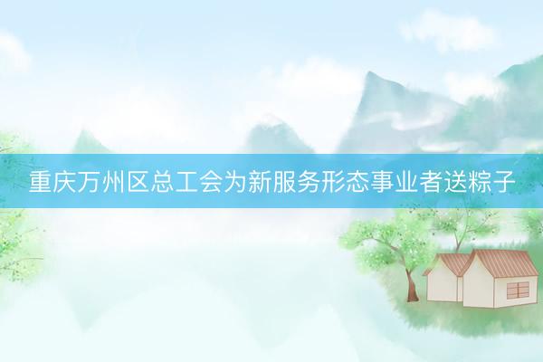 重庆万州区总工会为新服务形态事业者送粽子