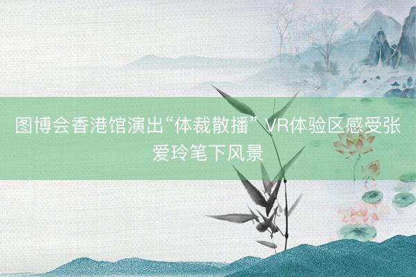 图博会香港馆演出“体裁散播” VR体验区感受张爱玲笔下风景