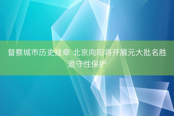 督察城市历史挂牵 北京向阳将开展元大批名胜退守性保护
