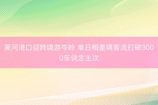 黑河港口迎跨境游岑岭 单日相差境客流打破3000东说念主次