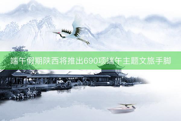 端午假期陕西将推出690项端午主题文旅手脚