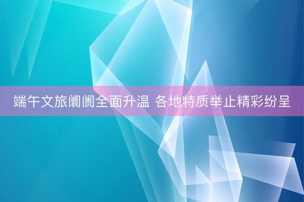 端午文旅阛阓全面升温 各地特质举止精彩纷呈