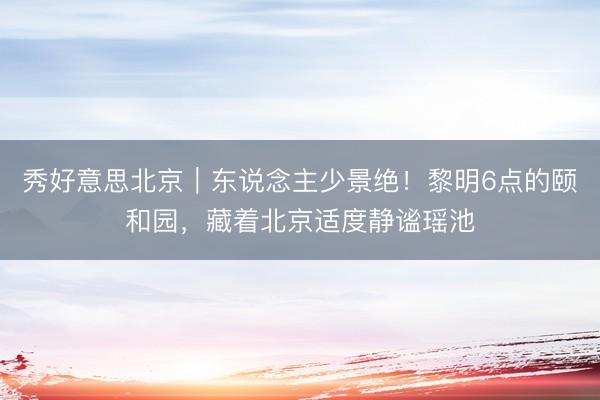 秀好意思北京｜东说念主少景绝！黎明6点的颐和园，藏着北京适度静谧瑶池