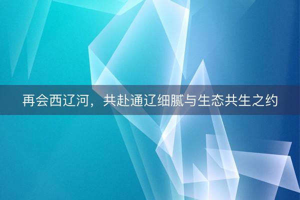 再会西辽河，共赴通辽细腻与生态共生之约