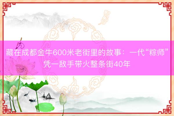 藏在成都金牛600米老街里的故事：一代“粽师”凭一敌手带火整条街40年