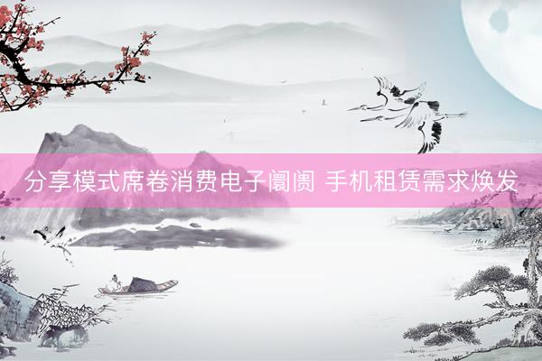 分享模式席卷消费电子阛阓 手机租赁需求焕发