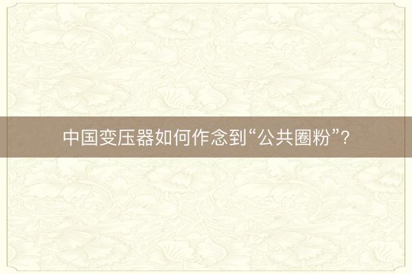 中国变压器如何作念到“公共圈粉”？