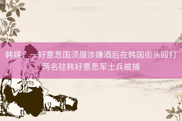 韩媒：一好意思国须眉涉嫌酒后在韩国街头殴打两名驻韩好意思军士兵被捕