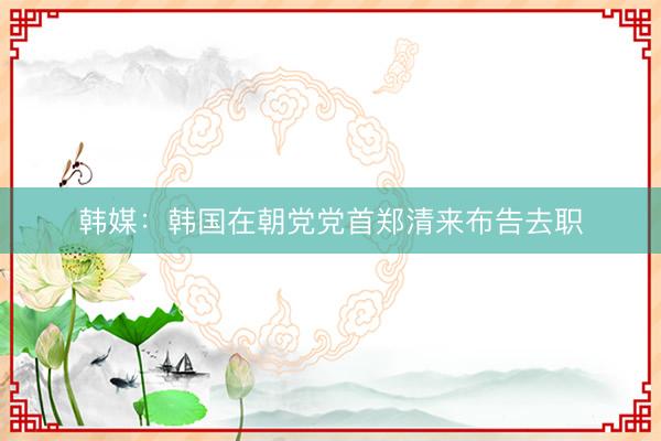 韩媒：韩国在朝党党首郑清来布告去职