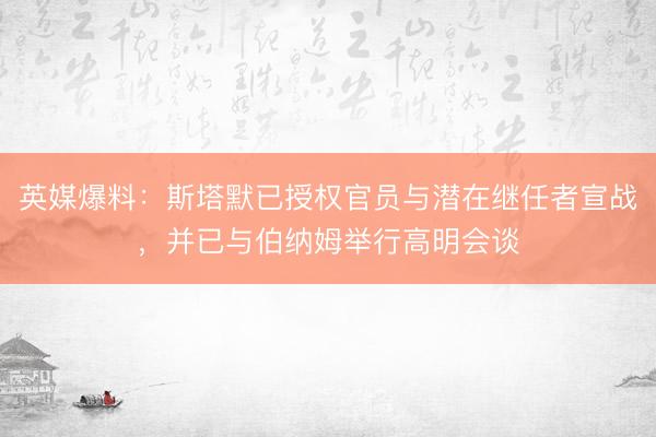英媒爆料：斯塔默已授权官员与潜在继任者宣战，并已与伯纳姆举行高明会谈